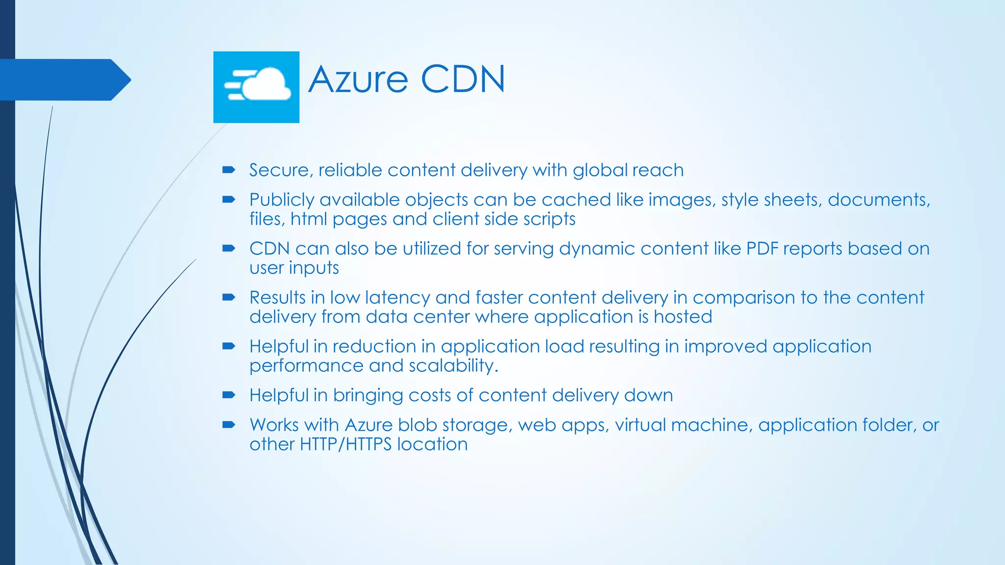 Azure CDN
 Secure, reliable content delivery with global reach
 Publicly available objects can be cached like images, style sheets, documents,
files, html pages and client side scripts
 CDN can also be utilized for serving dynamic content like PDF reports based on
user inputs
 Results in low latency and faster content delivery in comparison to the content
delivery from data center where application is hosted
 Helpful in reduction in application load resulting in improved application
performance and scalability.
 Helpful in bringing costs of content delivery down
 Works with Azure blob storage, web apps, virtual machine, application folder, or
other HTTP/HTTPS location
 