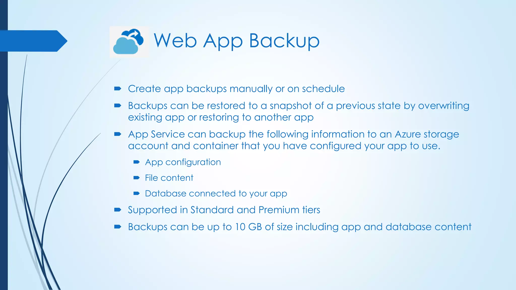 Web App Backup
 Create app backups manually or on schedule
 Backups can be restored to a snapshot of a previous state by overwriting
existing app or restoring to another app
 App Service can backup the following information to an Azure storage
account and container that you have configured your app to use.
 App configuration
 File content
 Database connected to your app
 Supported in Standard and Premium tiers
 Backups can be up to 10 GB of size including app and database content
 