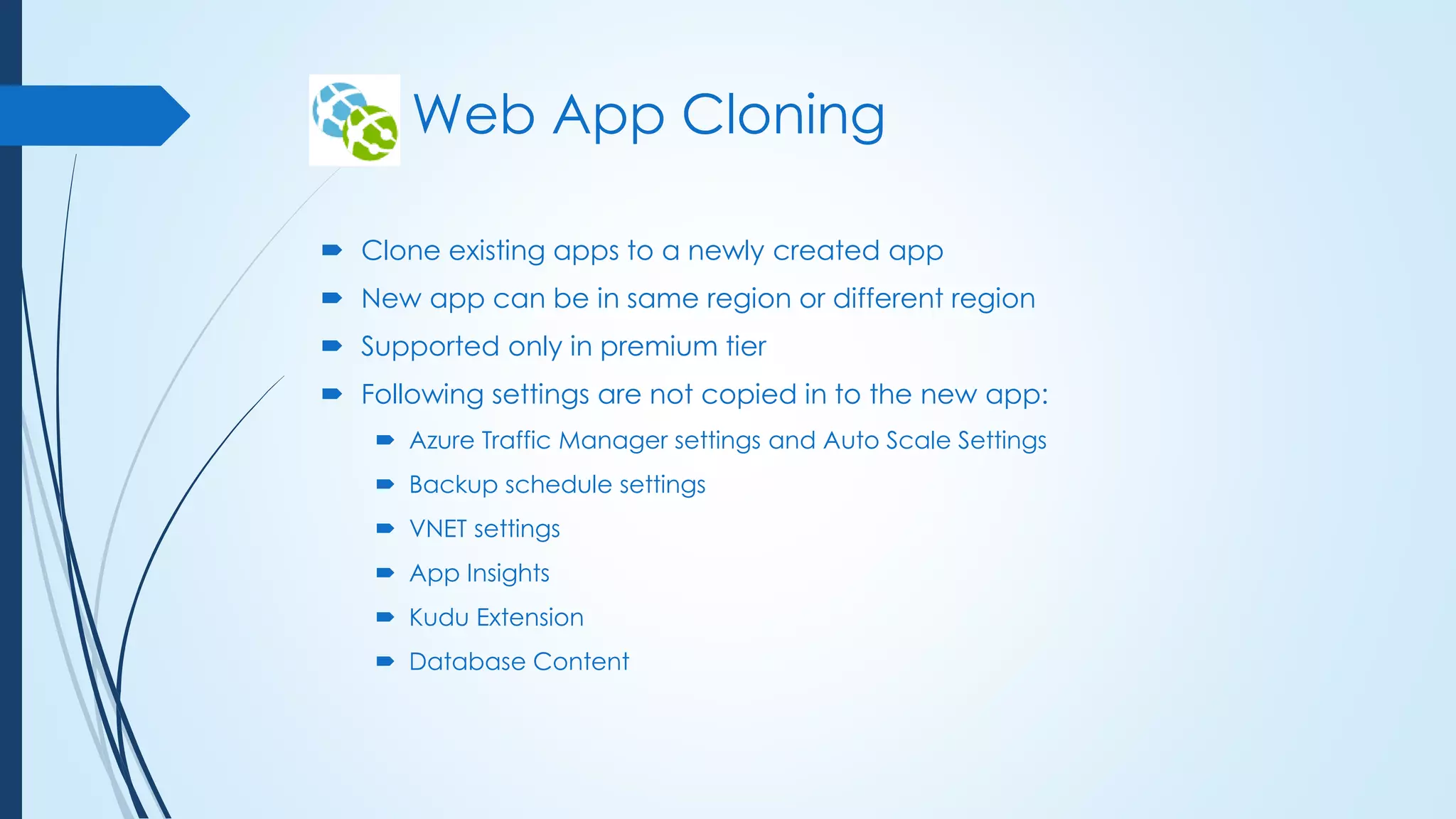 Web App Cloning
 Clone existing apps to a newly created app
 New app can be in same region or different region
 Supported only in premium tier
 Following settings are not copied in to the new app:
 Azure Traffic Manager settings and Auto Scale Settings
 Backup schedule settings
 VNET settings
 App Insights
 Kudu Extension
 Database Content
 