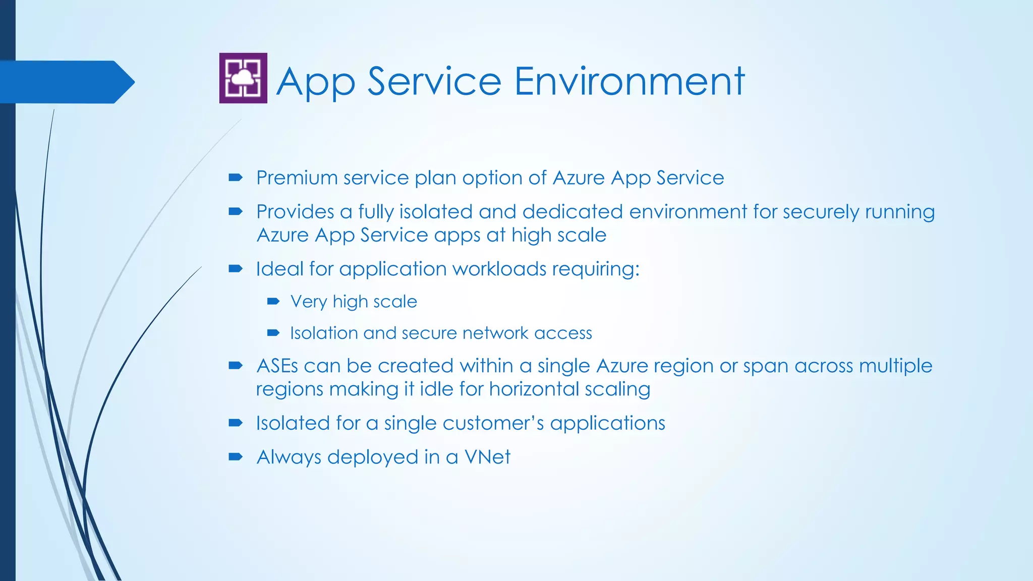 App Service Environment
 Premium service plan option of Azure App Service
 Provides a fully isolated and dedicated environment for securely running
Azure App Service apps at high scale
 Ideal for application workloads requiring:
 Very high scale
 Isolation and secure network access
 ASEs can be created within a single Azure region or span across multiple
regions making it idle for horizontal scaling
 Isolated for a single customer’s applications
 Always deployed in a VNet
 