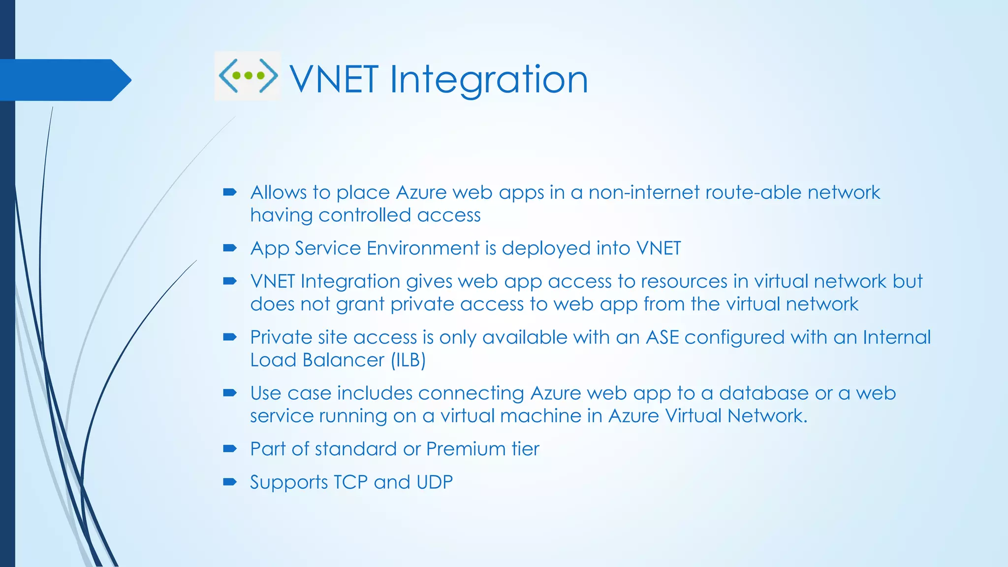 VNET Integration
 Allows to place Azure web apps in a non-internet route-able network
having controlled access
 App Service Environment is deployed into VNET
 VNET Integration gives web app access to resources in virtual network but
does not grant private access to web app from the virtual network
 Private site access is only available with an ASE configured with an Internal
Load Balancer (ILB)
 Use case includes connecting Azure web app to a database or a web
service running on a virtual machine in Azure Virtual Network.
 Part of standard or Premium tier
 Supports TCP and UDP
 