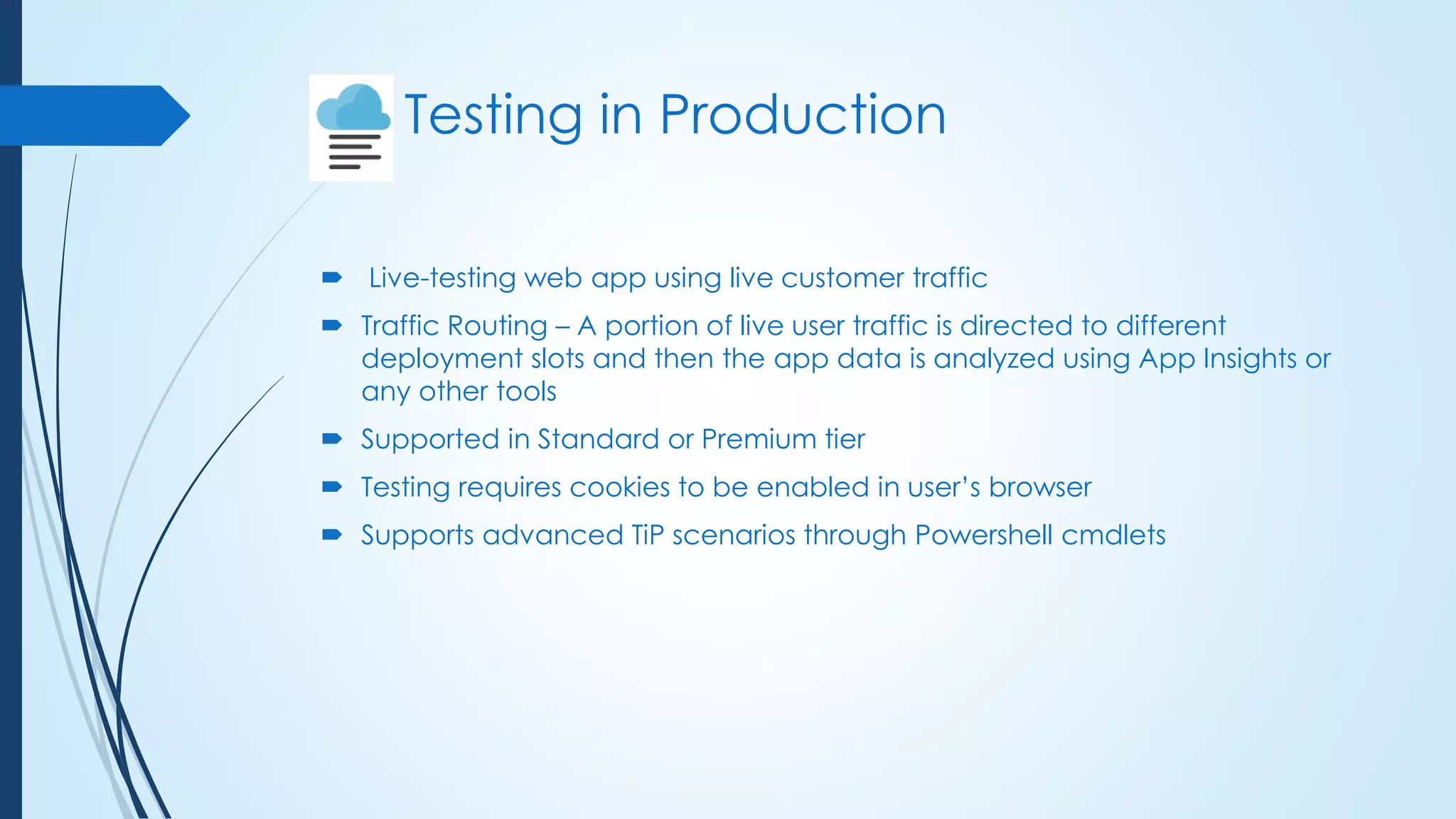 Testing in Production
 Live-testing web app using live customer traffic
 Traffic Routing – A portion of live user traffic is directed to different
deployment slots and then the app data is analyzed using App Insights or
any other tools
 Supported in Standard or Premium tier
 Testing requires cookies to be enabled in user’s browser
 Supports advanced TiP scenarios through Powershell cmdlets
 