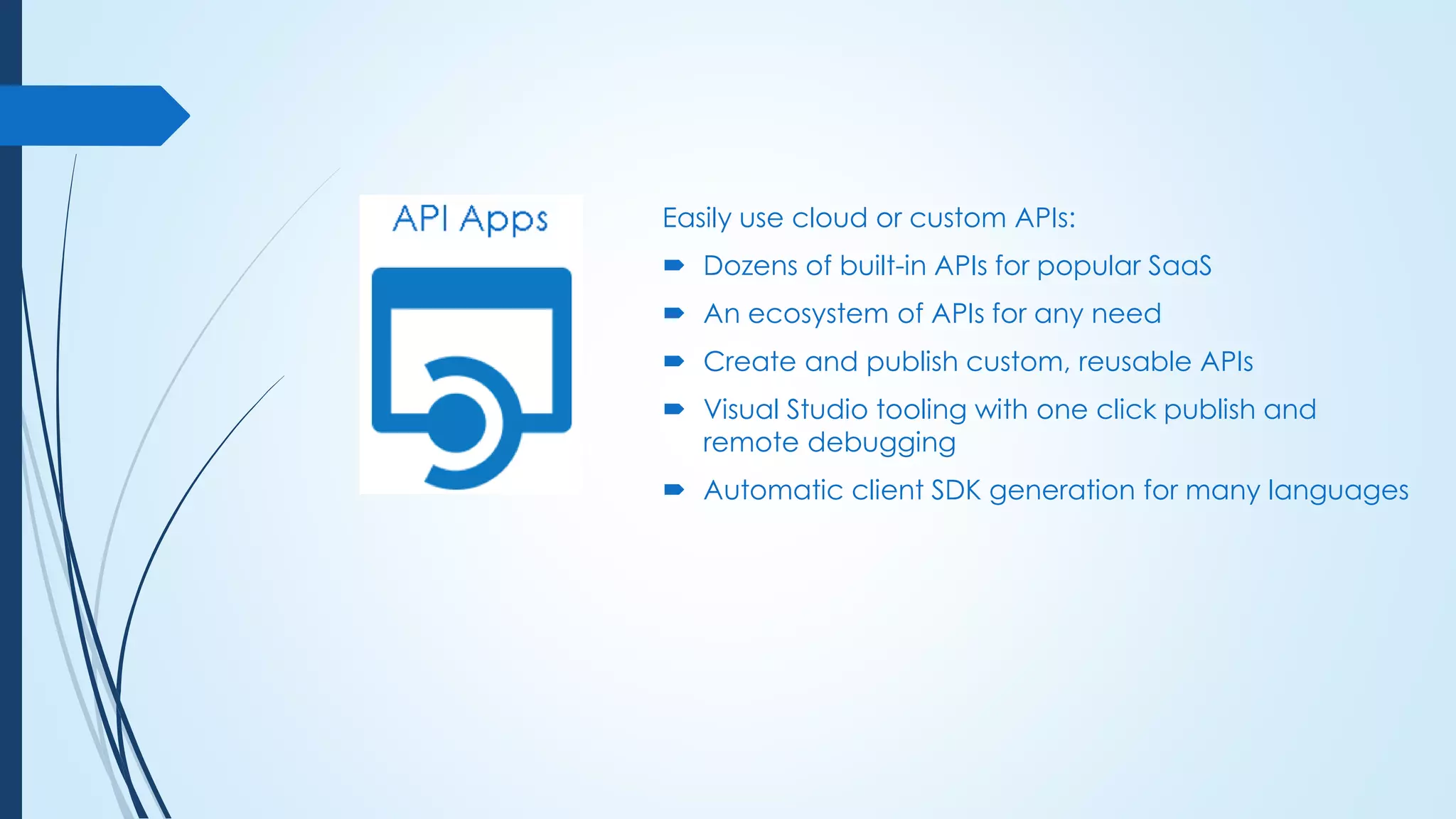Easily use cloud or custom APIs:
 Dozens of built-in APIs for popular SaaS
 An ecosystem of APIs for any need
 Create and publish custom, reusable APIs
 Visual Studio tooling with one click publish and
remote debugging
 Automatic client SDK generation for many languages
 
