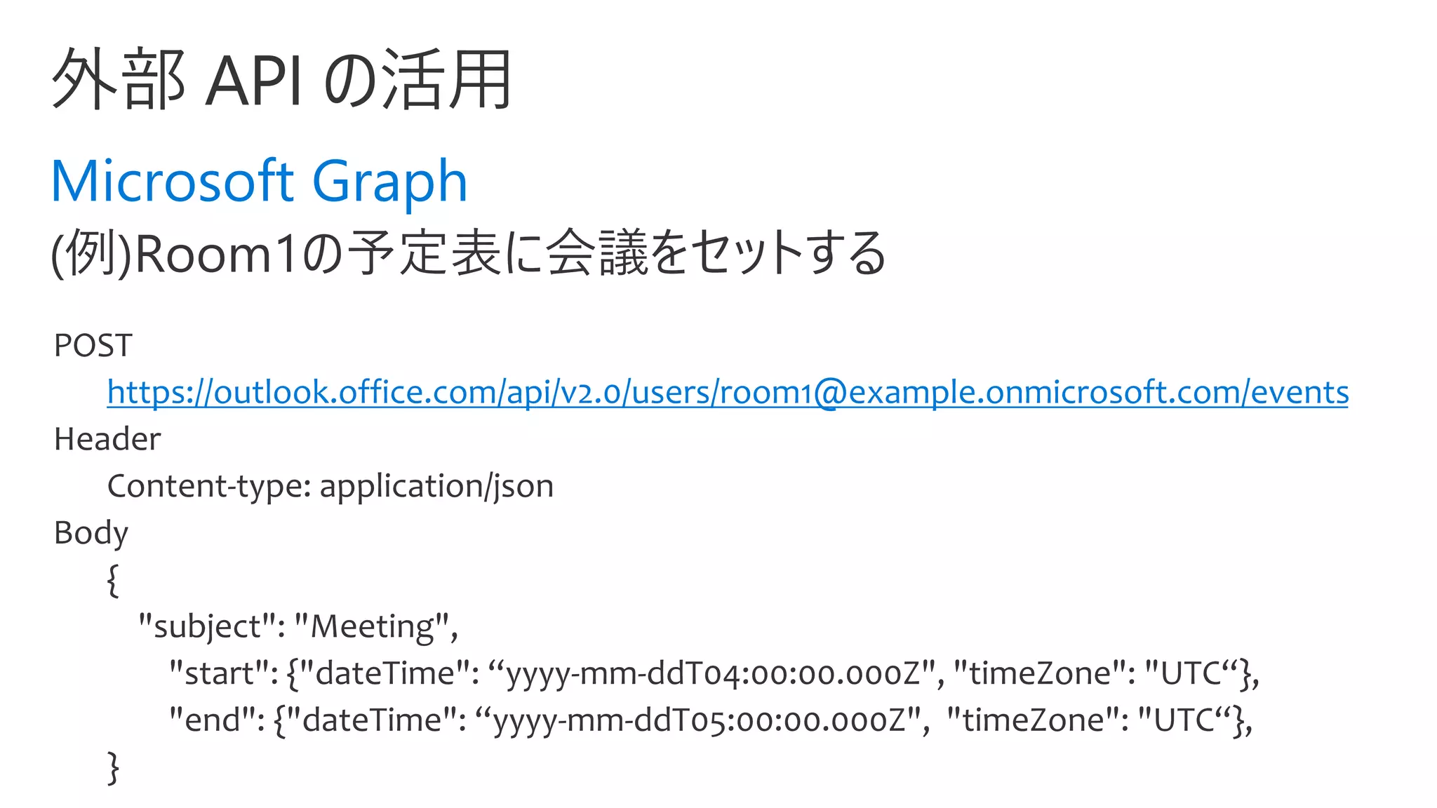 Microsoft Graph
POST
https://outlook.office.com/api/v2.0/users/room1@example.onmicrosoft.com/events
Header
Content-type: application/json
Body
{
"subject": "Meeting",
"start": {"dateTime": “yyyy-mm-ddT04:00:00.000Z", "timeZone": "UTC“},
"end": {"dateTime": “yyyy-mm-ddT05:00:00.000Z", "timeZone": "UTC“},
}
 