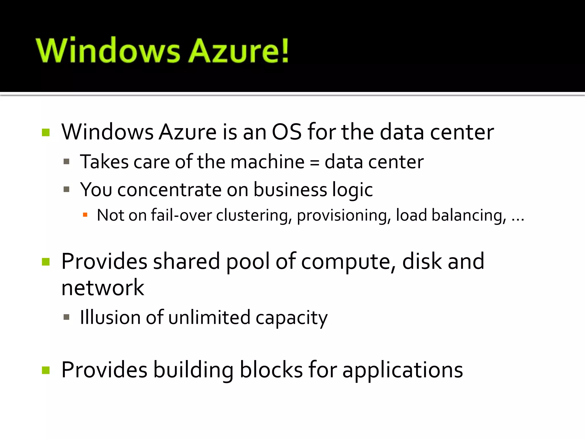  Windows Azure is an OS for the data center
 Takes care of the machine = data center
 You concentrate on business logic
▪ Not on fail-over clustering, provisioning, load balancing, ...
 Provides shared pool of compute, disk and
network
 Illusion of unlimited capacity
 Provides building blocks for applications
 