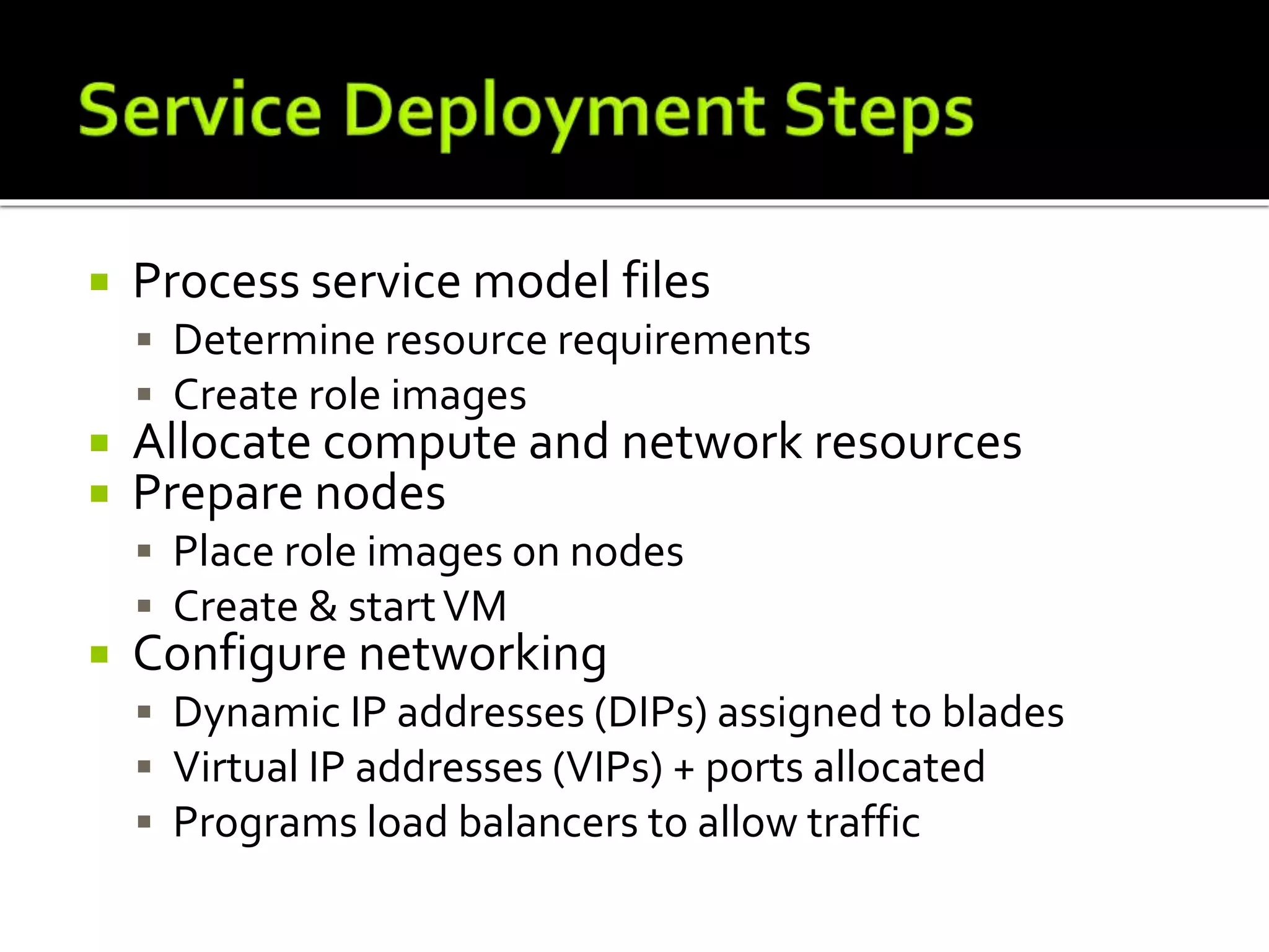  Process service model files
 Determine resource requirements
 Create role images
 Allocate compute and network resources
 Prepare nodes
 Place role images on nodes
 Create & startVM
 Configure networking
 Dynamic IP addresses (DIPs) assigned to blades
 Virtual IP addresses (VIPs) + ports allocated
 Programs load balancers to allow traffic
 