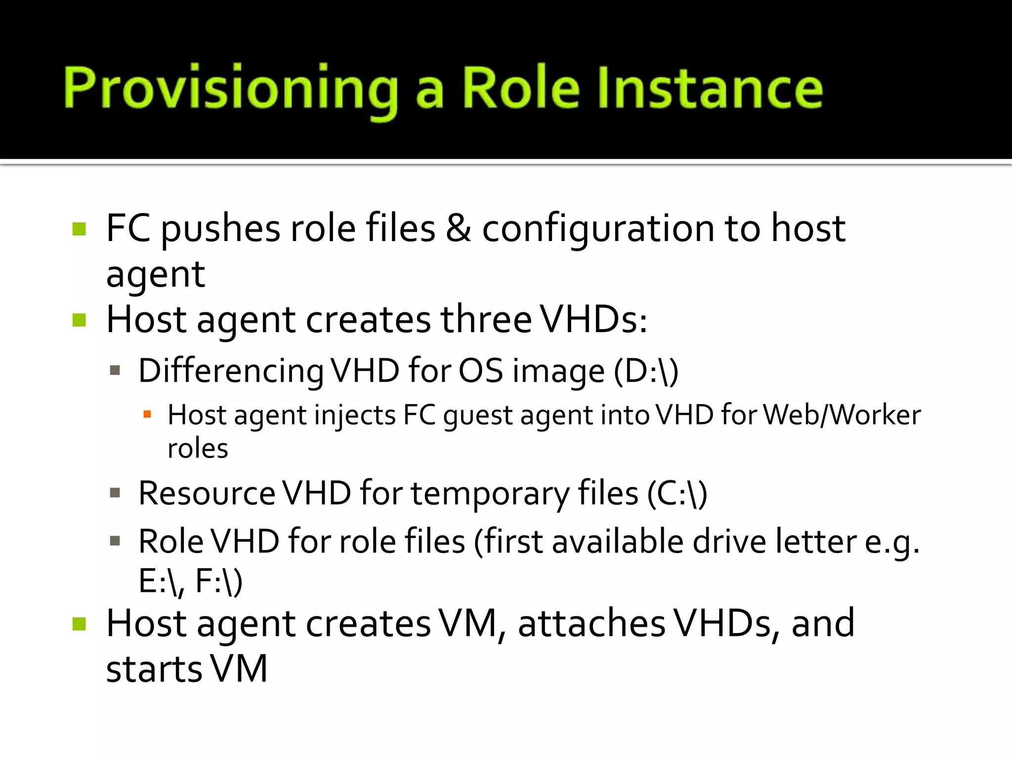  FC pushes role files & configuration to host
agent
 Host agent creates threeVHDs:
 DifferencingVHD for OS image (D:)
▪ Host agent injects FC guest agent intoVHD for Web/Worker
roles
 ResourceVHD for temporary files (C:)
 RoleVHD for role files (first available drive letter e.g.
E:, F:)
 Host agent createsVM, attachesVHDs, and
startsVM
 