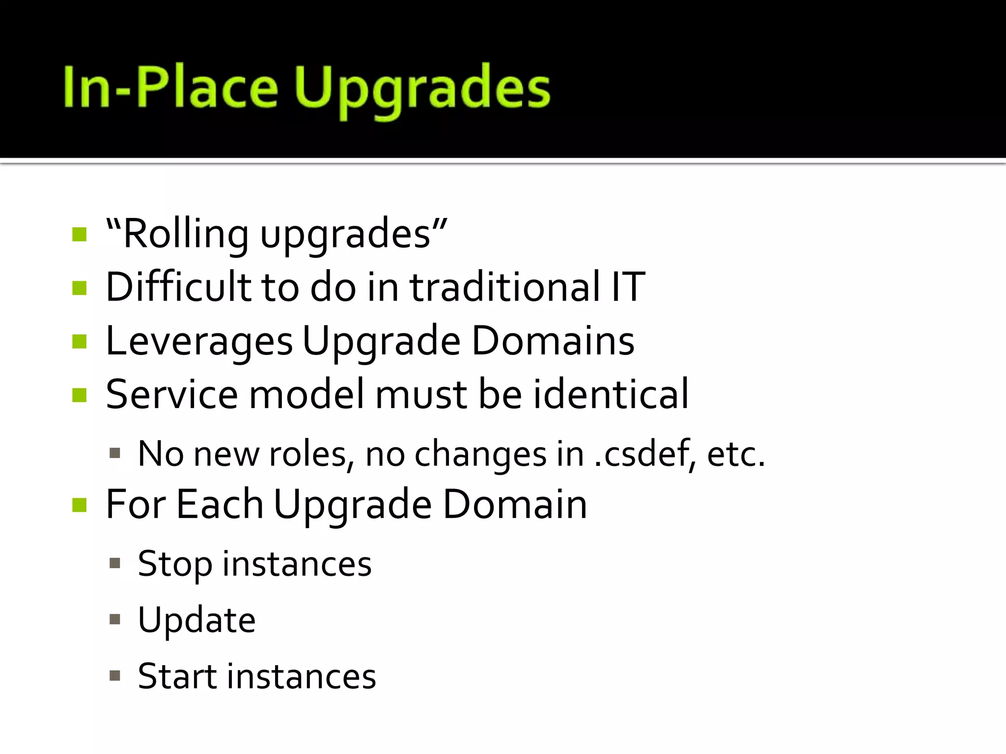  “Rolling upgrades”
 Difficult to do in traditional IT
 Leverages Upgrade Domains
 Service model must be identical
 No new roles, no changes in .csdef, etc.
 For Each Upgrade Domain
 Stop instances
 Update
 Start instances
 