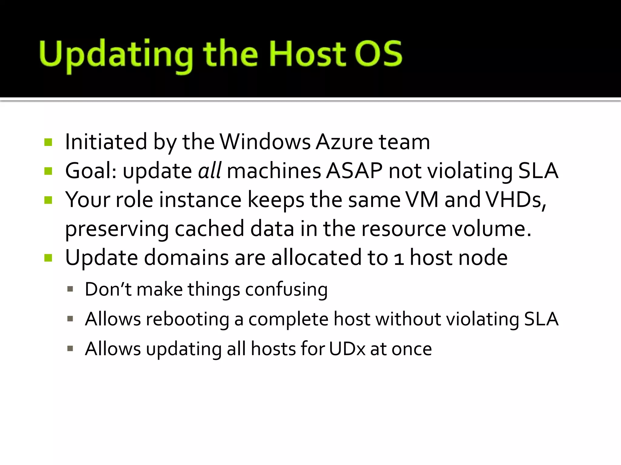  Initiated by theWindows Azure team
 Goal: update all machines ASAP not violating SLA
 Your role instance keeps the sameVM andVHDs,
preserving cached data in the resource volume.
 Update domains are allocated to 1 host node
 Don’t make things confusing
 Allows rebooting a complete host without violating SLA
 Allows updating all hosts for UDx at once
 