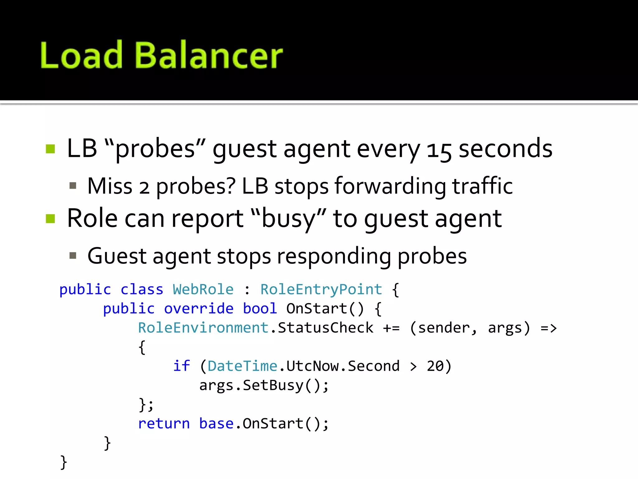  LB “probes” guest agent every 15 seconds
 Miss 2 probes? LB stops forwarding traffic
 Role can report “busy” to guest agent
 Guest agent stops responding probes
public class WebRole : RoleEntryPoint {
public override bool OnStart() {
RoleEnvironment.StatusCheck += (sender, args) =>
{
if (DateTime.UtcNow.Second > 20)
args.SetBusy();
};
return base.OnStart();
}
}
 