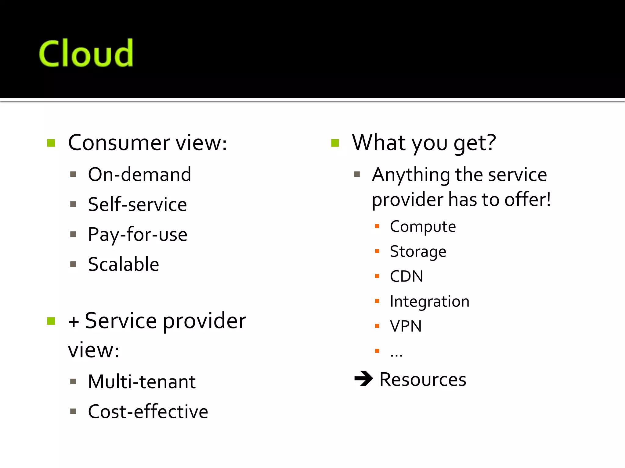  Consumer view:
 On-demand
 Self-service
 Pay-for-use
 Scalable
 + Service provider
view:
 Multi-tenant
 Cost-effective
 What you get?
 Anything the service
provider has to offer!
▪ Compute
▪ Storage
▪ CDN
▪ Integration
▪ VPN
▪ ...
 Resources
 