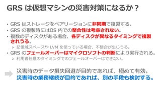 • GRS はストレージをペアリージョンに非同期で複製する。
• GRS の複製時にはOS 内での整合性は考慮されない。
• 複数のディスクがある場合、各ディスクが異なるタイミングで複製
されうる。
 記憶域スペースや LVM を使っている場合、不整合が生じうる。
• GRS のフェールオーバーはマイクロソフトの判断により実行される。
 利用者任意のタイミングでのフェールオーバーはできない。
災害時の業務継続が目的であれば、別の手段も検討する。
 