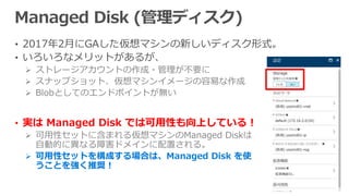 • 2017年2月にGAした仮想マシンの新しいディスク形式。
• いろいろなメリットがあるが、
 ストレージアカウントの作成・管理が不要に
 スナップショット、仮想マシンイメージの容易な作成
 Blobとしてのエンドポイントが無い
• 実は Managed Disk では可用性も向上している！
 可用性セットに含まれる仮想マシンのManaged Diskは
自動的に異なる障害ドメインに配置される。
 可用性セットを構成する場合は、Managed Disk を使
うことを強く推奨！
 