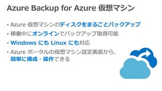 • Azure 仮想マシンのディスクをまるごとバックアップ
• 稼働中にオンラインでバックアップ取得可能
• Windows にも Linux にも対応
• Azure ポータルの仮想マシン設定画面から、
簡単に構成・操作できる
 