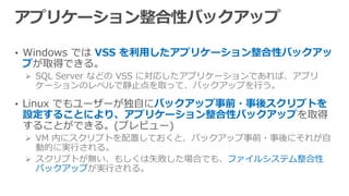 • Windows では VSS を利用したアプリケーション整合性バックアッ
プが取得できる。
 SQL Server などの VSS に対応したアプリケーションであれば、アプリ
ケーションのレベルで静止点を取って、バックアップを行う。
• Linux でもユーザーが独自にバックアップ事前・事後スクリプトを
設定することにより、アプリケーション整合性バックアップを取得
することができる。(プレビュー)
 VM 内にスクリプトを配置しておくと、バックアップ事前・事後にそれが自
動的に実行される。
 スクリプトが無い、もしくは失敗した場合でも、ファイルシステム整合性
バックアップが実行される。
 