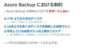 • Azure Backup は現時点で以下をサポートしない。
 1TB よりも大きなディスク
 つまり 4TBディスクは未サポート
 16本よりも多くのディスクを接続した仮想マシン
 存在している仮想マシンの上書きリストア
 まず仮想マシンを削除してからリストアする必要がある
• いずれも将来的にはサポートされる予定。
 