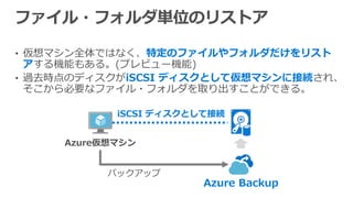 • 仮想マシン全体ではなく、特定のファイルやフォルダだけをリスト
アする機能もある。(プレビュー機能)
• 過去時点のディスクがiSCSI ディスクとして仮想マシンに接続され、
そこから必要なファイル・フォルダを取り出すことができる。
Azure Backup
iSCSI ディスクとして接続
 