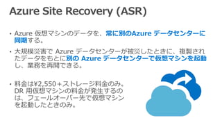 • Azure 仮想マシンのデータを、常に別のAzure データセンターに
同期する。
• 大規模災害で Azure データセンターが被災したときに、複製され
たデータをもとに別の Azure データセンターで仮想マシンを起動
し、業務を再開できる。
• 料金は2,550＋ストレージ料金のみ。
DR 用仮想マシンの料金が発生するの
は、フェールオーバー先で仮想マシン
を起動したときのみ。
 