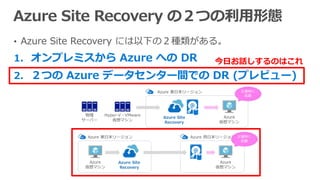 • Azure Site Recovery には以下の２種類がある。
1. オンプレミスから Azure への DR
2. ２つの Azure データセンター間での DR (プレビュー)
今日お話しするのはこれ
 