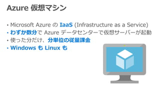 • Microsoft Azure の IaaS (Infrastructure as a Service)
• わずか数分で Azure データセンターで仮想サーバーが起動
• 使った分だけ、分単位の従量課金
• Windows も Linux も
 