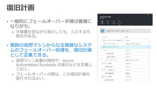 • 一般的にフェールオーバー手順は複雑に
なりがち。
 手順書を見ながら実行しても、ミスする可
能性がある。
• 複数の仮想マシンからなる複雑なシステ
ムのフェールオーバー処理を、復旧計画
として定義できる。
 仮想マシン起動の順序や、Azure
Automation Runbook の実行などを定義し
ておく。
 フェールオーバーの際は、この復旧計画を
実行すればよい。
 
