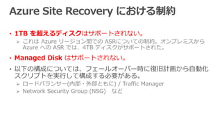 • 1TB を超えるディスクはサポートされない。
 これは Azure リージョン間での ASRについての制約。オンプレミスから
Azure への ASR では、4TB ディスクがサポートされた。
• Managed Disk はサポートされない。
• 以下の構成については、フェールオーバー時に復旧計画から自動化
スクリプトを実行して構成する必要がある。
 ロードバランサー(内部・外部ともに) / Traffic Manager
 Network Security Group (NSG) など
 