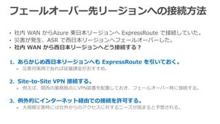• 社内 WAN からAzure 東日本リージョンへ ExpressRoute で接続していた。
• 災害が発生、ASR で西日本リージョンへフェールオーバーした。
• 社内 WAN から西日本リージョンへどう接続する？
1. あらかじめ西日本リージョンへも ExpressRoute を引いておく。
 災害対策用であれば従量課金がおすすめ。
2. Site-to-Site VPN 接続する。
 例えば、関西の業務拠点にVPN装置を配置しておき、フェールオーバー時に接続する。
3. 例外的にインターネット経由での接続を許可する。
 大規模災害時には社外からのアクセスに対するニーズが高まると予想される。
 