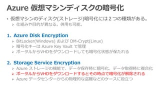 • 仮想マシンのディスク(ストレージ)暗号化には２つの種類がある。
 仕組みや目的が異なる。併用も可能。
1. Azure Disk Encryption
 BitLocker(Windows) および DM-Crypt(Linux)
 暗号化キーは Azure Key Vault で管理
 ポータルからVHDをダウンロードしても暗号化状態が保たれる
2. Storage Service Encryption
 Azure ストレージの機能で、データ保存時に暗号化、データ取得時に複合化
 ポータルからVHDをダウンロードするとその時点で暗号化が解除される
 Azure データセンターからの物理的な盗難などのケースに役立つ
 