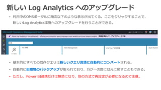 新しい Log Analytics へのアップグレード
新しいクエリ言語に自動的にコンバート
旧環境のバックアップ
• ただし、Power BI連携だけは無効になり、別の方式で再設定が必要になるので注意。
 