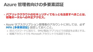• パブリッククラウドのセキュリティでもっとも注意すべきことは、
管理ポータルへの不正アクセス。
• Azure サブスクリプション管理者のアカウントに対しては、必ず
MFA (多要素認証) 設定しておくこと。
 IDとパスワードに加えて、SMS/電話/アプリなどでの認証を必須とする。
 組織アカウントでも Microsoft アカウントでも設定できる。
 