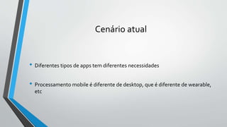 Cenário atual
• Diferentes tipos de apps tem diferentes necessidades
• Processamento mobile é diferente de desktop, que é diferente de wearable,
etc
 