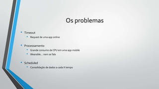 Os problemas
• Timeout
• Request de uma app online
• Processamento
• Grande consumo de CPU em uma app mobile
• Wearable… nem se fala
• Scheduled
• Consolidação de dados a cada X tempo
 