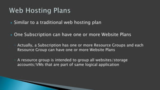  Similar to a traditional web hosting plan
 One Subscription can have one or more Website Plans
◦ Actually, a Subscription has one or more Resource Groups and each
Resource Group can have one or more Website Plans
◦ A resource group is intended to group all websites/storage
accounts/VMs that are part of same logical application
 