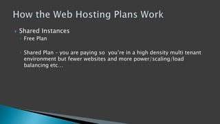  Shared Instances
◦ Free Plan
◦ Shared Plan – you are paying so you’re in a high density multi tenant
environment but fewer websites and more power/scaling/load
balancing etc…
 