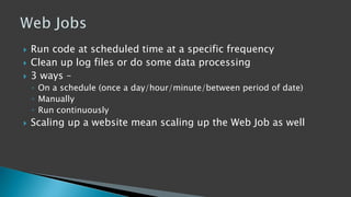  Run code at scheduled time at a specific frequency
 Clean up log files or do some data processing
 3 ways –
◦ On a schedule (once a day/hour/minute/between period of date)
◦ Manually
◦ Run continuously
 Scaling up a website mean scaling up the Web Job as well
 