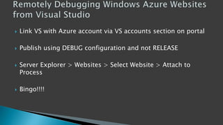  Link VS with Azure account via VS accounts section on portal
 Publish using DEBUG configuration and not RELEASE
 Server Explorer > Websites > Select Website > Attach to
Process
 Bingo!!!!
 
