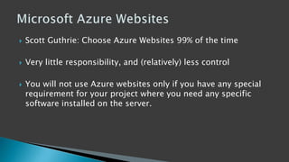  Scott Guthrie: Choose Azure Websites 99% of the time
 Very little responsibility, and (relatively) less control
 You will not use Azure websites only if you have any special
requirement for your project where you need any specific
software installed on the server.
 