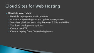  Benefits over VMs:
◦ Multiple deployment environments
◦ Automatic operating system update management
◦ Seamless platform switching between 32bit and 64bit
◦ You lose: deployment options
◦ Cannot use FTP
◦ Cannot deploy from Git/Web deploy etc.
 