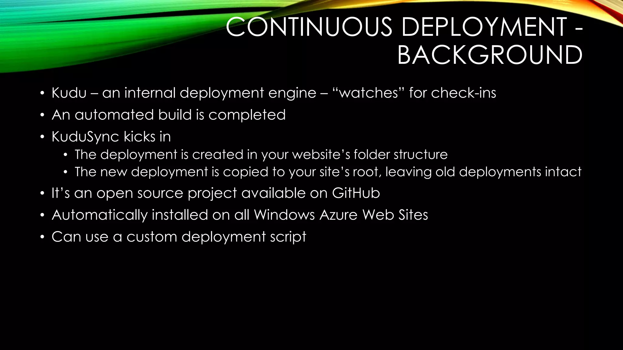 CONTINUOUS DEPLOYMENT -
BACKGROUND
• Kudu – an internal deployment engine – “watches” for check-ins
• An automated build is completed
• KuduSync kicks in
• The deployment is created in your website‟s folder structure
• The new deployment is copied to your site‟s root, leaving old deployments intact
• It‟s an open source project available on GitHub
• Automatically installed on all Windows Azure Web Sites
• Can use a custom deployment script
 