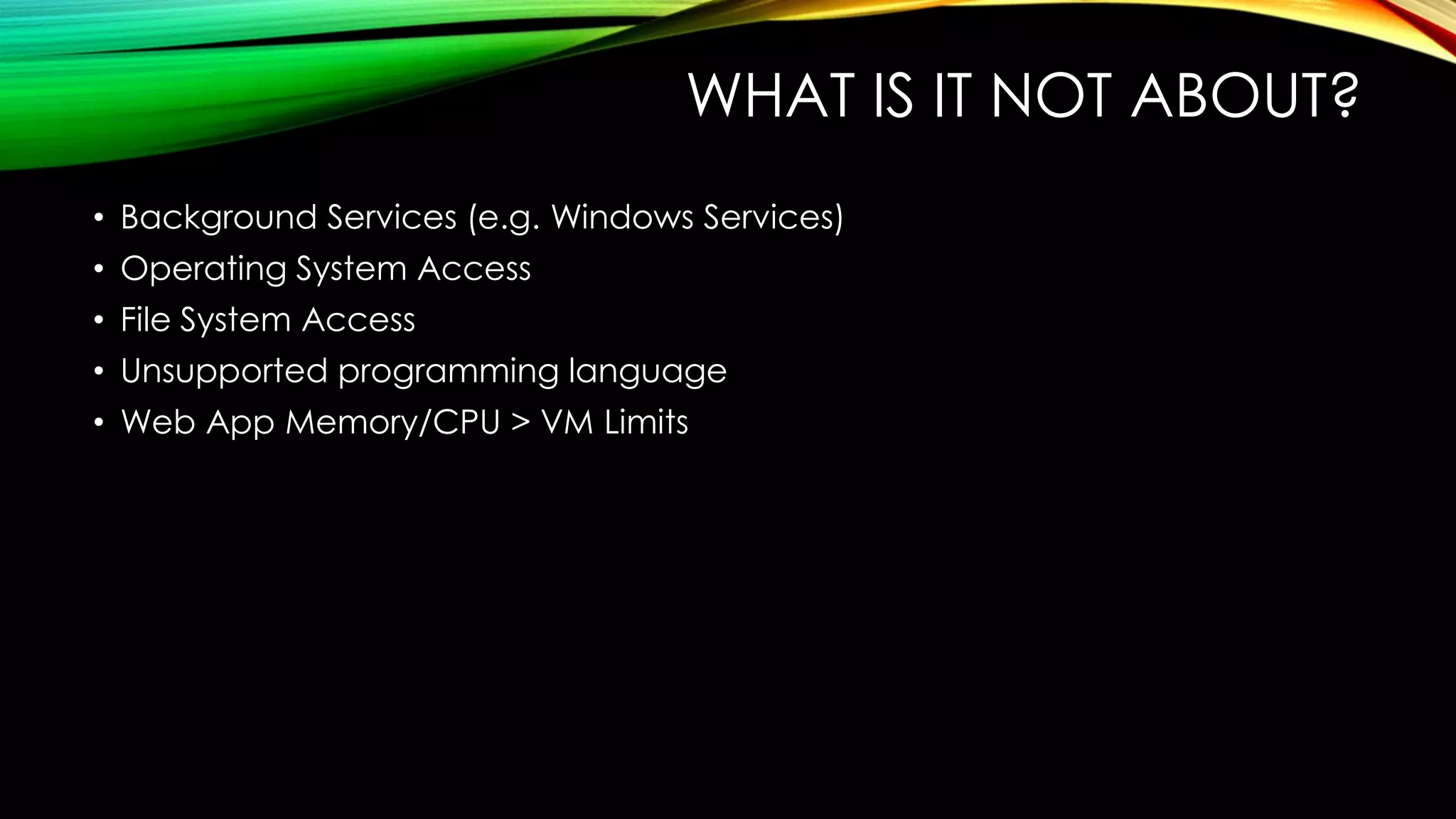WHAT IS IT NOT ABOUT?
• Background Services (e.g. Windows Services)
• Operating System Access
• File System Access
• Unsupported programming language
• Web App Memory/CPU > VM Limits
 