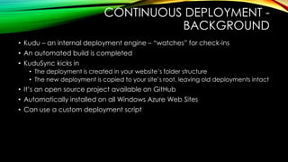 CONTINUOUS DEPLOYMENT -
BACKGROUND
• Kudu – an internal deployment engine – “watches” for check-ins
• An automated build is completed
• KuduSync kicks in
• The deployment is created in your website‟s folder structure
• The new deployment is copied to your site‟s root, leaving old deployments intact
• It‟s an open source project available on GitHub
• Automatically installed on all Windows Azure Web Sites
• Can use a custom deployment script
 
