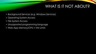WHAT IS IT NOT ABOUT?
• Background Services (e.g. Windows Services)
• Operating System Access
• File System Access
• Unsupported programming language
• Web App Memory/CPU > VM Limits
 