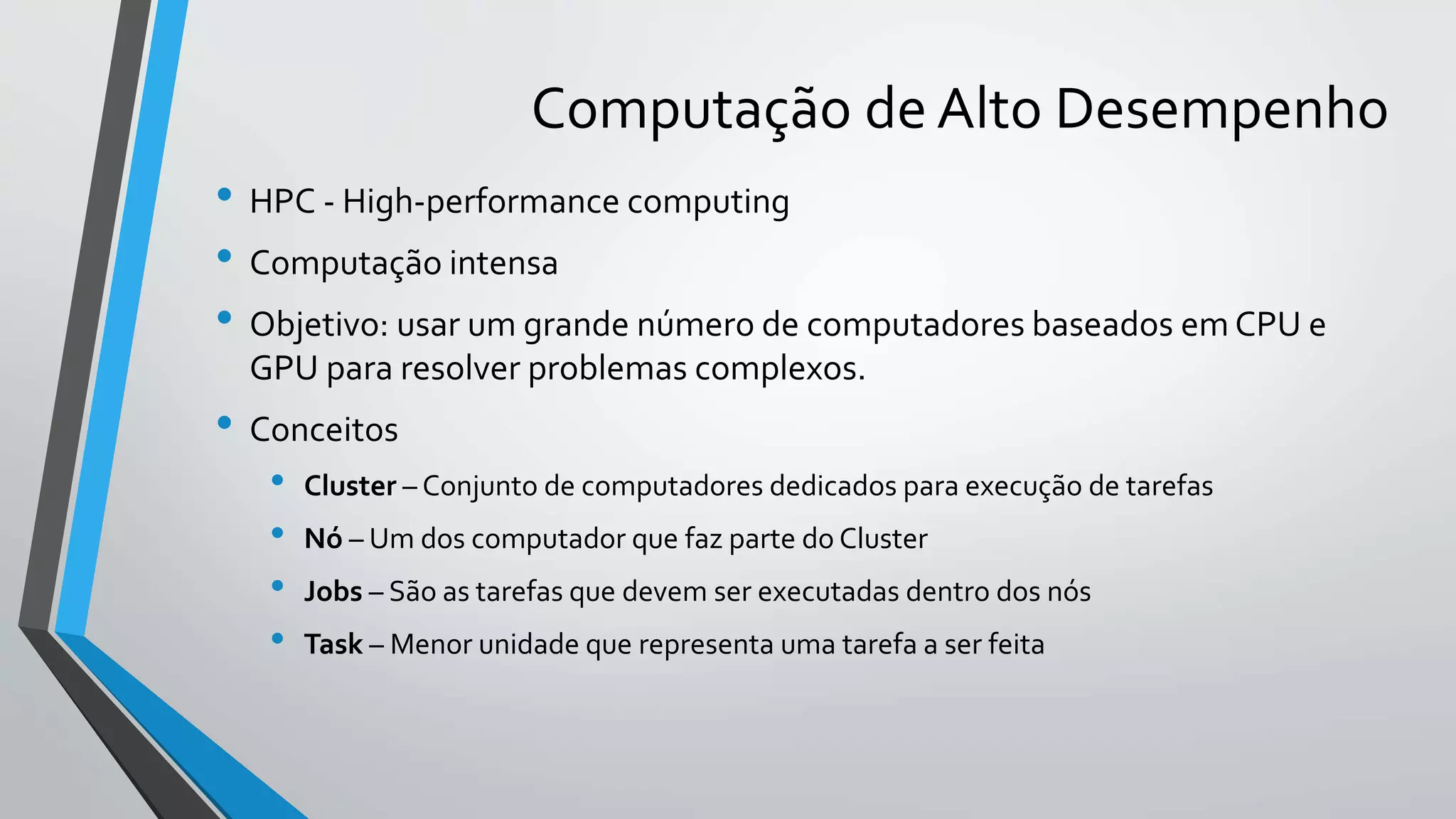 Computação de Alto Desempenho
• HPC - High-performance computing
• Computação intensa
• Objetivo: usar um grande número de computadores baseados em CPU e
GPU para resolver problemas complexos.
• Conceitos
• Cluster – Conjunto de computadores dedicados para execução de tarefas
• Nó – Um dos computador que faz parte do Cluster
• Jobs – São as tarefas que devem ser executadas dentro dos nós
• Task – Menor unidade que representa uma tarefa a ser feita
 