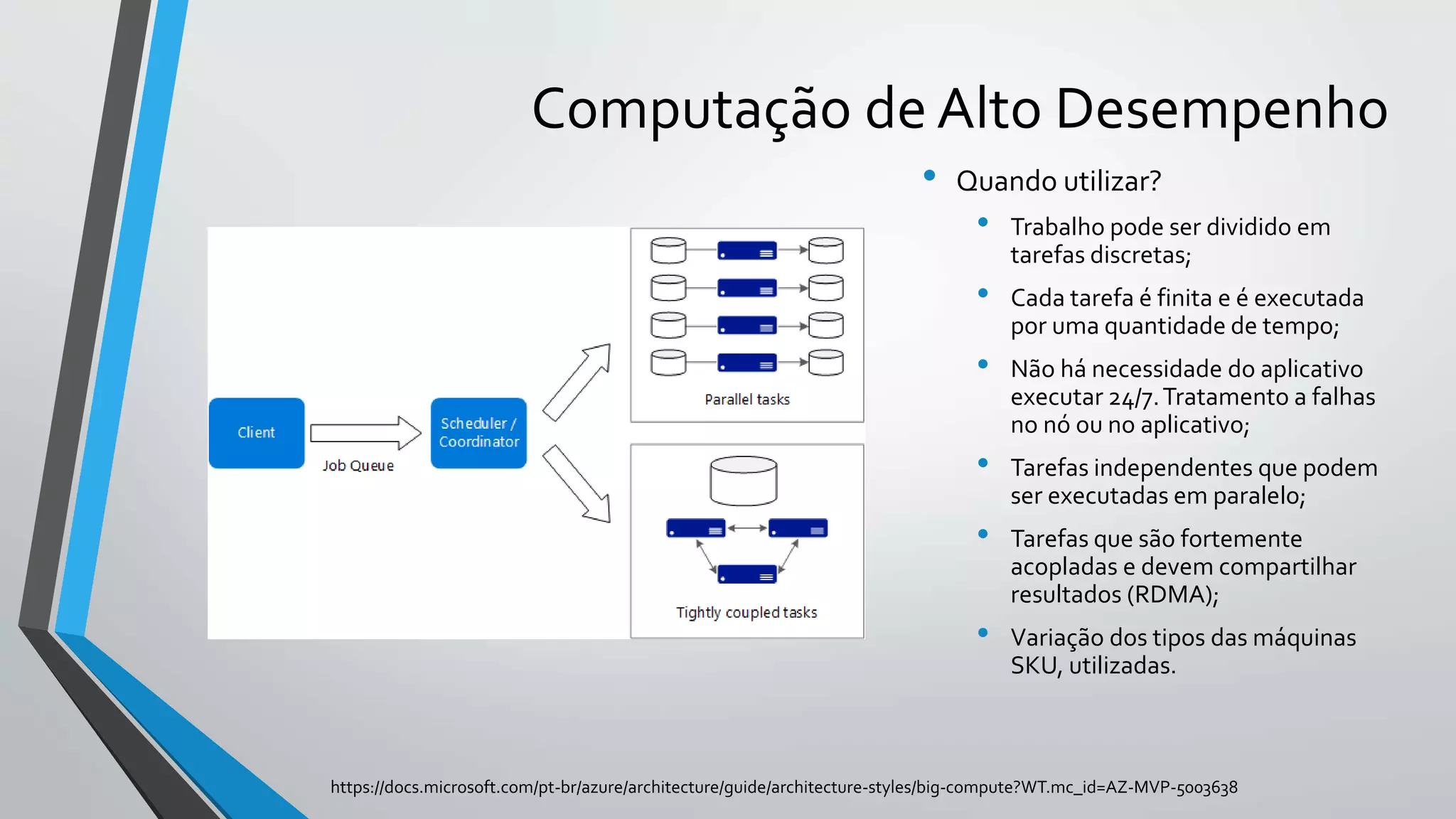 Computação de Alto Desempenho
• Quando utilizar?
• Trabalho pode ser dividido em
tarefas discretas;
• Cada tarefa é finita e é executada
por uma quantidade de tempo;
• Não há necessidade do aplicativo
executar 24/7.Tratamento a falhas
no nó ou no aplicativo;
• Tarefas independentes que podem
ser executadas em paralelo;
• Tarefas que são fortemente
acopladas e devem compartilhar
resultados (RDMA);
• Variação dos tipos das máquinas
SKU, utilizadas.
https://docs.microsoft.com/pt-br/azure/architecture/guide/architecture-styles/big-compute?WT.mc_id=AZ-MVP-5003638
 