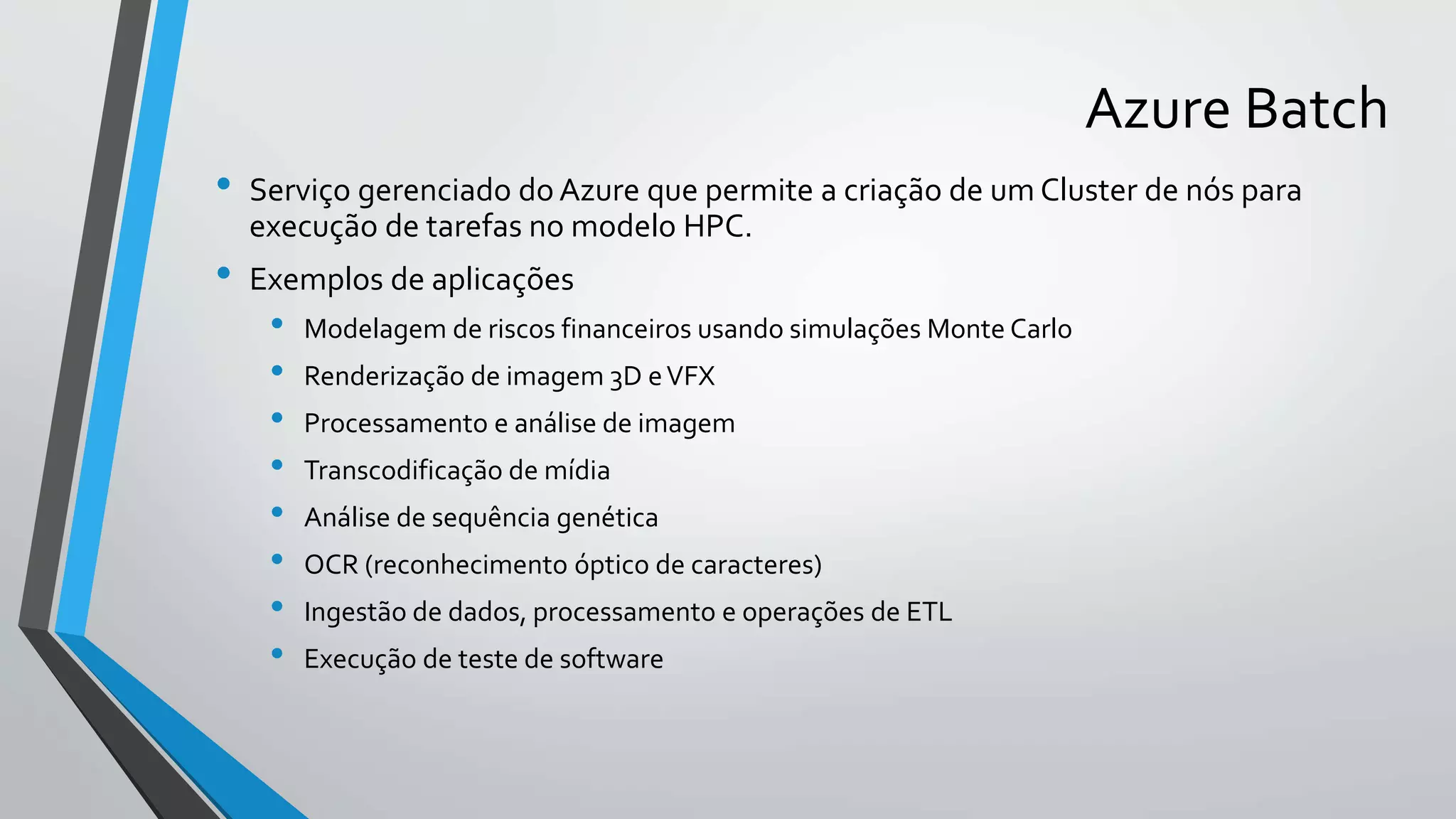 Azure Batch
• Serviço gerenciado do Azure que permite a criação de um Cluster de nós para
execução de tarefas no modelo HPC.
• Exemplos de aplicações
• Modelagem de riscos financeiros usando simulações Monte Carlo
• Renderização de imagem 3D eVFX
• Processamento e análise de imagem
• Transcodificação de mídia
• Análise de sequência genética
• OCR (reconhecimento óptico de caracteres)
• Ingestão de dados, processamento e operações de ETL
• Execução de teste de software
 