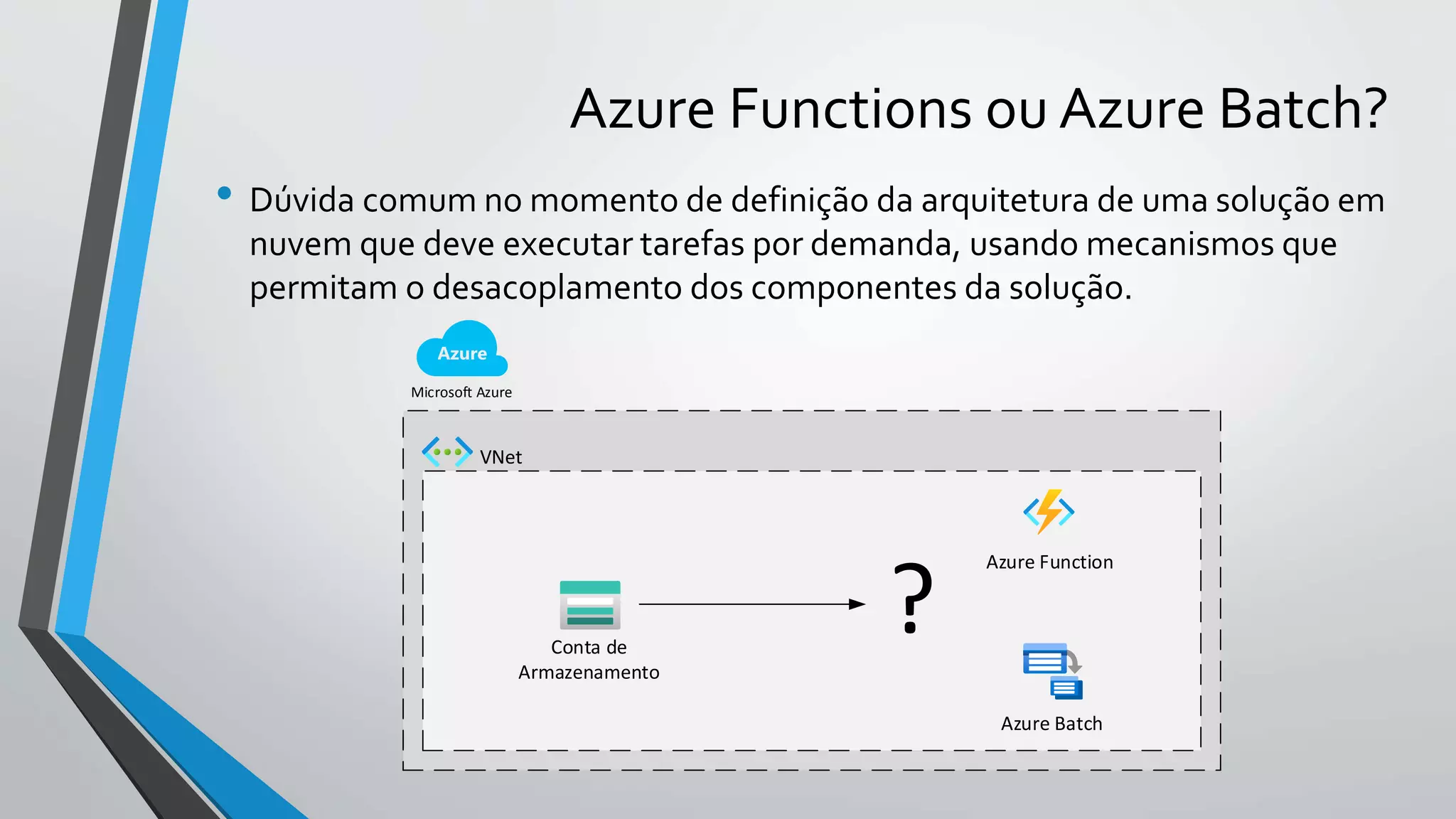 Azure Functions ou Azure Batch?
• Dúvida comum no momento de definição da arquitetura de uma solução em
nuvem que deve executar tarefas por demanda, usando mecanismos que
permitam o desacoplamento dos componentes da solução.
Microsoft Azure
Conta de
Armazenamento
Azure Function
Azure Batch
?
VNet
 