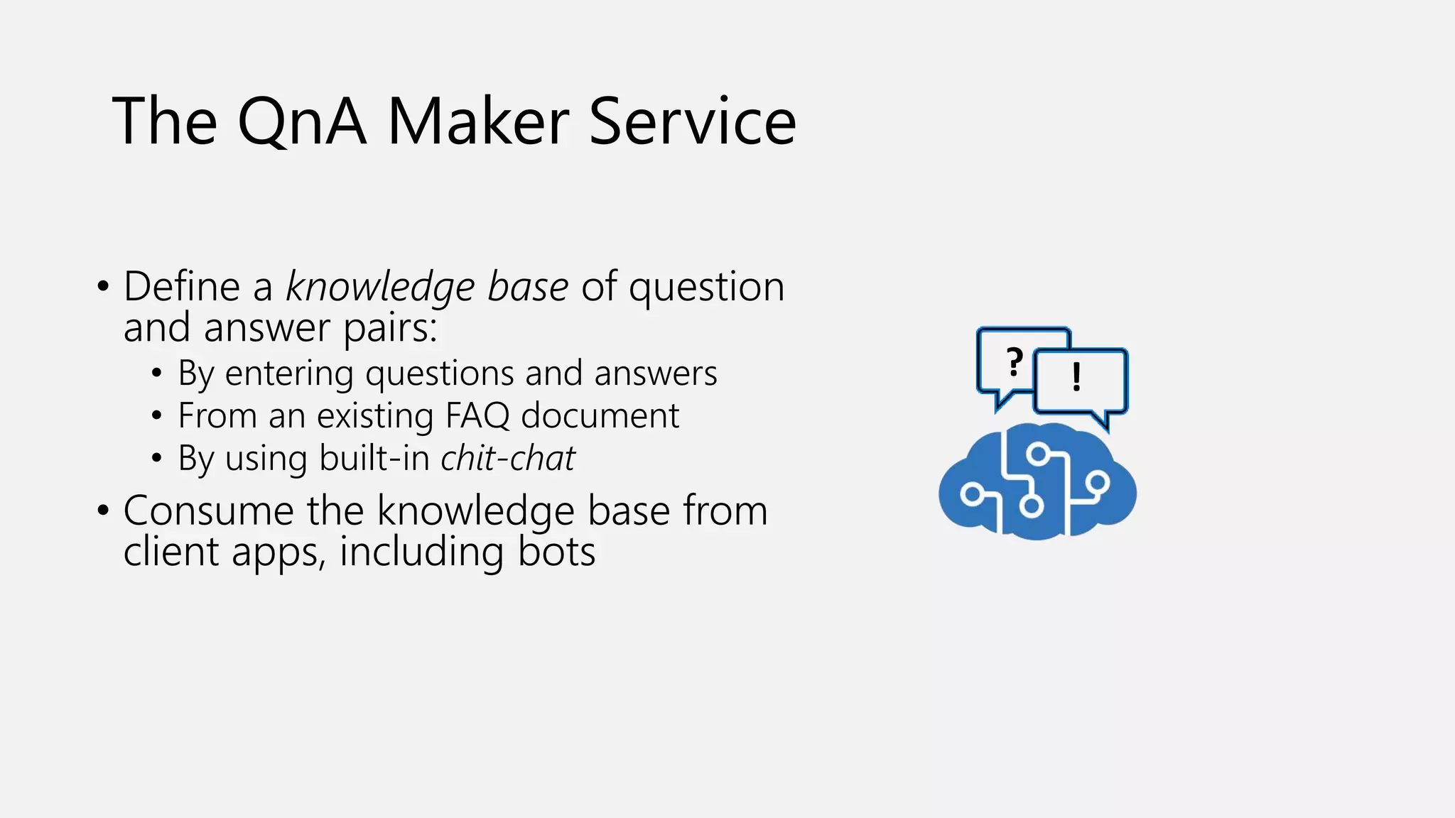 The QnA Maker Service
• Define a knowledge base of question
and answer pairs:
• By entering questions and answers
• From an existing FAQ document
• By using built-in chit-chat
• Consume the knowledge base from
client apps, including bots
? !
 