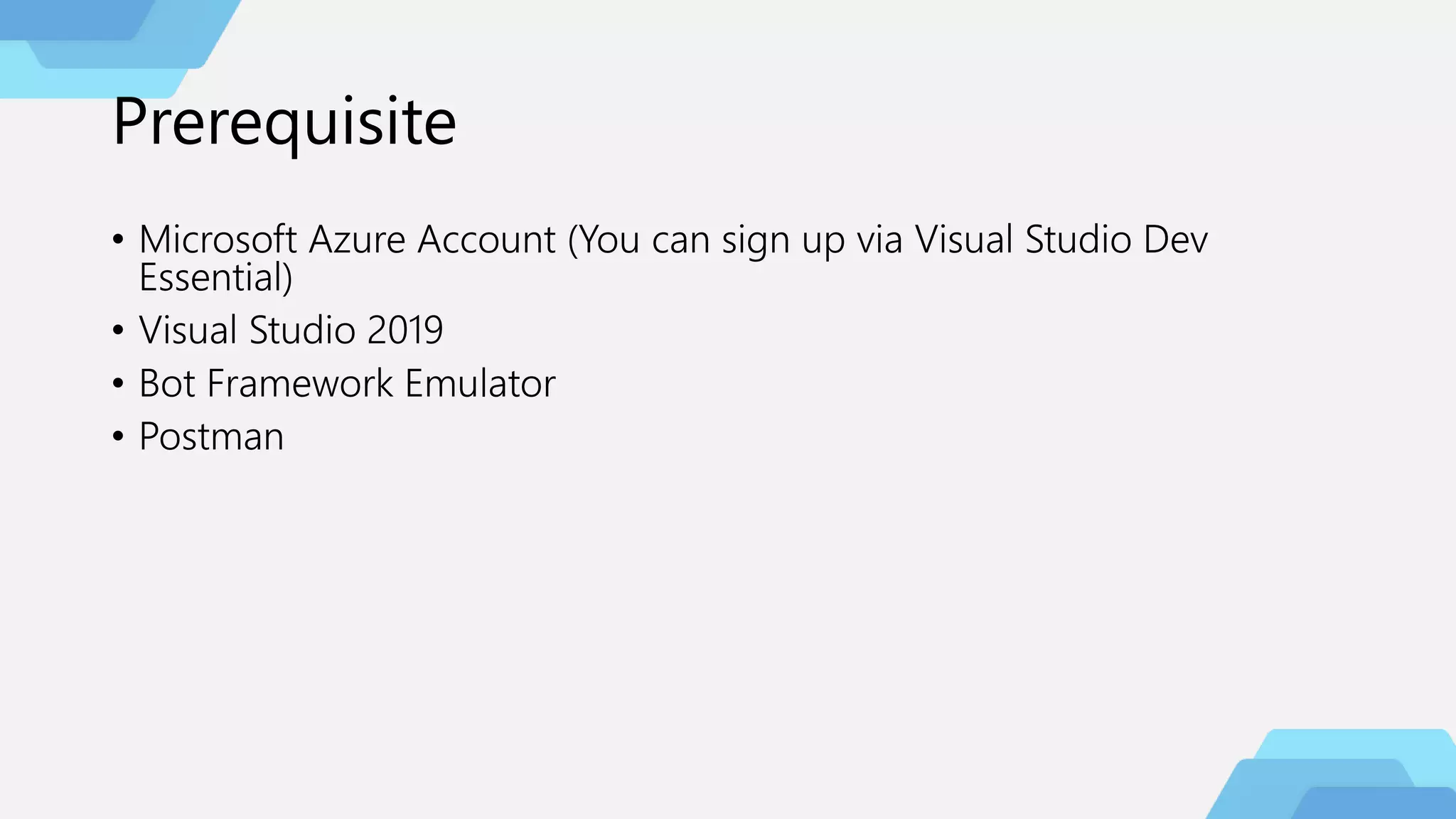 Prerequisite
• Microsoft Azure Account (You can sign up via Visual Studio Dev
Essential)
• Visual Studio 2019
• Bot Framework Emulator
• Postman
 