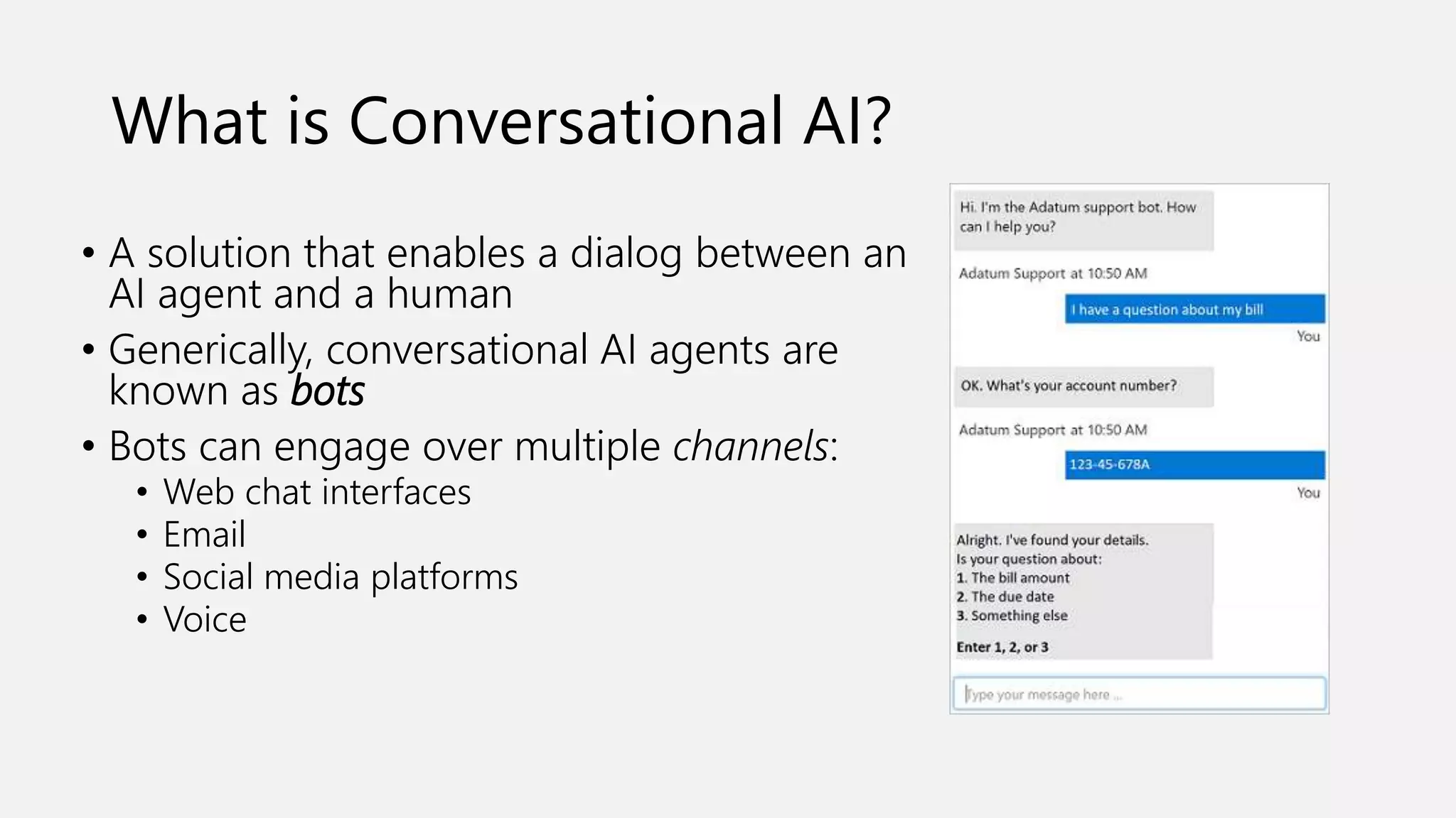 What is Conversational AI?
• A solution that enables a dialog between an
AI agent and a human
• Generically, conversational AI agents are
known as bots
• Bots can engage over multiple channels:
• Web chat interfaces
• Email
• Social media platforms
• Voice
 
