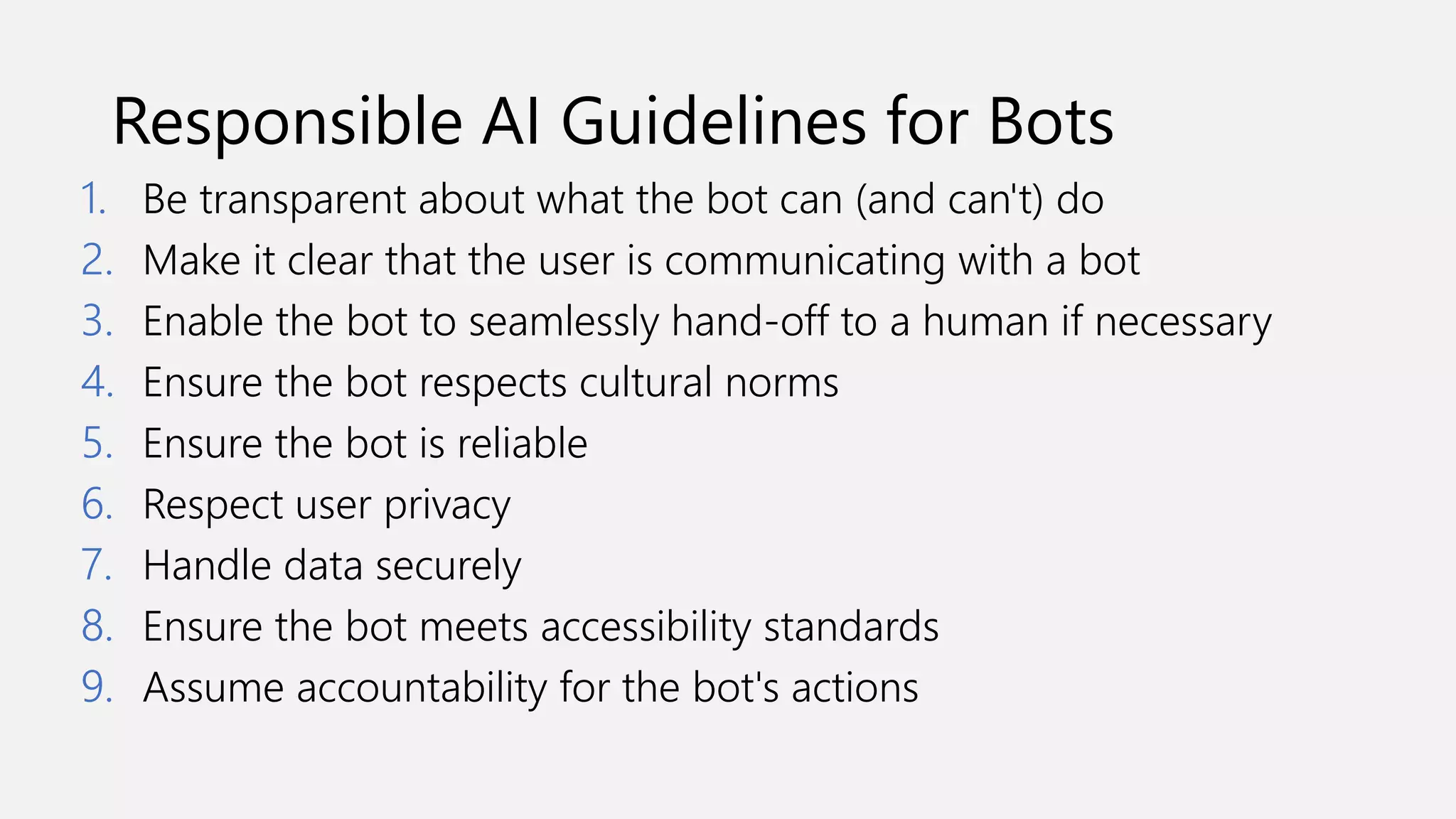 Responsible AI Guidelines for Bots
1. Be transparent about what the bot can (and can't) do
2. Make it clear that the user is communicating with a bot
3. Enable the bot to seamlessly hand-off to a human if necessary
4. Ensure the bot respects cultural norms
5. Ensure the bot is reliable
6. Respect user privacy
7. Handle data securely
8. Ensure the bot meets accessibility standards
9. Assume accountability for the bot's actions
 